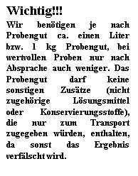 Textfeld: Wichtig!!!
Wir bentigen je nach Probengut ca. einen Liter bzw. 1 kg Probengut, bei wertvollen Proben nur nach Absprache auch weniger. Das Probengut darf keine sonstigen Zustze (nicht zugehrige Lsungsmittel oder Konservierungsstoffe), die nur zum Transport zugegeben wrden, enthalten, da sonst das Ergebnis verflscht wird.
